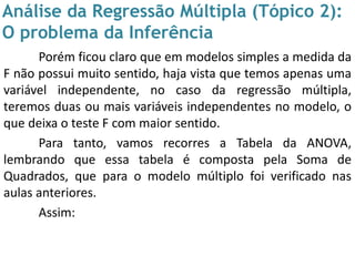 Análise da Regressão Múltipla (Tópico 2):
O problema da Inferência
Porém ficou claro que em modelos simples a medida da
F não possui muito sentido, haja vista que temos apenas uma
variável independente, no caso da regressão múltipla,
teremos duas ou mais variáveis independentes no modelo, o
que deixa o teste F com maior sentido.
Para tanto, vamos recorres a Tabela da ANOVA,
lembrando que essa tabela é composta pela Soma de
Quadrados, que para o modelo múltiplo foi verificado nas
aulas anteriores.
Assim:
 