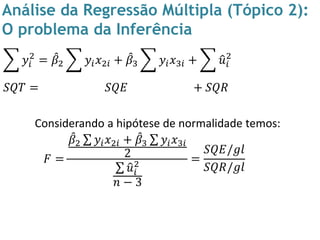 Análise da Regressão Múltipla (Tópico 2):
O problema da Inferência
𝑦𝑖
2
= 𝛽2 𝑦𝑖 𝑥2𝑖 + 𝛽3 𝑦𝑖 𝑥3𝑖 + 𝑢𝑖
2
𝑆𝑄𝑇 = 𝑆𝑄𝐸 + 𝑆𝑄𝑅
Considerando a hipótese de normalidade temos:
𝐹 =
𝛽2 𝑦𝑖 𝑥2𝑖 + 𝛽3 𝑦𝑖 𝑥3𝑖
2
𝑢𝑖
2
𝑛 − 3
=
𝑆𝑄𝐸/𝑔𝑙
𝑆𝑄𝑅/𝑔𝑙
 