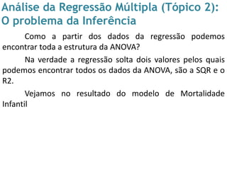 Análise da Regressão Múltipla (Tópico 2):
O problema da Inferência
Como a partir dos dados da regressão podemos
encontrar toda a estrutura da ANOVA?
Na verdade a regressão solta dois valores pelos quais
podemos encontrar todos os dados da ANOVA, são a SQR e o
R2.
Vejamos no resultado do modelo de Mortalidade
Infantil
 