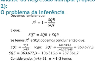 Análise da Regressão Múltipla (Tópico
2):
O problema da InferênciaDevemos lembrar que:
𝑅2 = 1 −
𝑆𝑄𝑅
𝑆𝑄𝑇
E que:
𝑆𝑄𝑇 = 𝑆𝑄𝐸 + 𝑆𝑄𝑅
Se temos 𝑅2 e SQR podemos concluir então que:
𝑆𝑄𝑇 =
𝑆𝑄𝑅
1−𝑅2 logo: 𝑆𝑄𝑇 =
106.315,6
1−0,707665
= 363.677,3
𝑆𝑄𝐸 = 363.677,3 − 106.315,6 = 257.361,7
Considerando: (n-k)=61 e k-1=2 temos
 