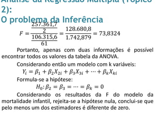 Análise da Regressão Múltipla (Tópico
2):
O problema da Inferência
𝐹 =
257.361,7
2
106.315,6
61
=
128.680,8
1.742,879
= 73,8324
Portanto, apenas com duas informações é possível
encontrar todos os valores da tabela da ANOVA.
Considerando então um modelo com k variáveis:
𝑌𝑖 = 𝛽1 + 𝛽2 𝑋2𝑖 + 𝛽3 𝑋3𝑖 + ⋯ + 𝛽 𝑘 𝑋 𝑘𝑖
Formula-se a hipótese:
𝐻0: 𝛽2 = 𝛽3 = ⋯ = 𝛽 𝑘 = 0
Considerando os resultados da F do modelo da
mortalidade infantil, rejeita-se a hipótese nula, conclui-se que
pelo menos um dos estimadores é diferente de zero.
 