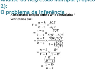 Análise da Regressão Múltipla (Tópico
2):
O problema da InferênciaA importante relação entre o 𝑹 𝟐 e a estatística F
Verificamos que:
𝐹 =
𝑛 − 𝑘
𝑘 − 1
×
𝑆𝑄𝐸
𝑆𝑄𝑅
=
𝑛 − 𝑘
𝑘 − 1
×
𝑆𝑄𝐸
𝑆𝑄𝑇 − 𝑆𝑄𝐸
=
𝑛 − 𝑘
𝑘 − 1
×
𝑆𝑄𝐸/𝑆𝑄𝑇
1 −
𝑆𝑄𝐸
𝑆𝑄𝑇
=
𝑛 − 𝑘
𝑘 − 1
×
𝑅2
1 − 𝑅2
=
𝑅2
𝑘 − 1
1 − 𝑅2
𝑛 − 𝑘
 