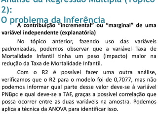 Análise da Regressão Múltipla (Tópico
2):
O problema da InferênciaA contribuição “incremental” ou “marginal” de uma
variável independente (explanatória)
No tópico anterior, fazendo uso das variáveis
padronizadas, podemos observar que a variável Taxa de
Mortalidade Infantil tinha um peso (impacto) maior na
redução da Taxa de Mortalidade Infantil.
Com o R2 é possível fazer uma outra análise,
verificamos que o R2 para o modelo foi de 0,7077, mas não
podemos informar qual parte desse valor deve-se à variável
PNBpc e qual deve-se a TAF, graças a possível correlação que
possa ocorrer entre as duas variáveis na amostra. Podemos
aplica a técnica da ANOVA para identificar isso.
 