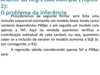 Análise da Regressão Múltipla (Tópico
2):
O problema da InferênciaProcederemos da seguinte forma: será feita uma
inclusão sequencial estimando um modelo linear tendo como
variáveis dependentes PNBpc e em seguida um modelo com
apenas a TAF. Aqui na verdade queremos verificar a
contribuição individual de cada variável, ou seja, queremos
saber se a inclusão da variável no modelo aumenta a SQE (e,
por conseguinte, o R2).
A regressão obtida considerando apenas MI e PNBpc
será:
 