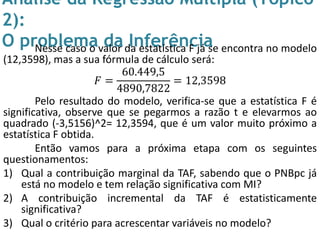 Análise da Regressão Múltipla (Tópico
2):
O problema da InferênciaNesse caso o valor da estatística F já se encontra no modelo
(12,3598), mas a sua fórmula de cálculo será:
𝐹 =
60.449,5
4890,7822
= 12,3598
Pelo resultado do modelo, verifica-se que a estatística F é
significativa, observe que se pegarmos a razão t e elevarmos ao
quadrado (-3,5156)^2= 12,3594, que é um valor muito próximo a
estatística F obtida.
Então vamos para a próxima etapa com os seguintes
questionamentos:
1) Qual a contribuição marginal da TAF, sabendo que o PNBpc já
está no modelo e tem relação significativa com MI?
2) A contribuição incremental da TAF é estatisticamente
significativa?
3) Qual o critério para acrescentar variáveis no modelo?
 