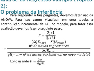 Análise da Regressão Múltipla (Tópico
2):
O problema da InferênciaPara responder a tais perguntas, devemos fazer uso da
ANOVA. Para isso vamos visualizar, em uma tabela, a
contribuição incremental de TAF no modelo, para fazer essa
avaliação devemos fazer o seguinte passo:
𝐹 =
𝑄2/1
𝑄4/61
=
𝑆𝑄𝐸 𝑛𝑜𝑣𝑜 − 𝑆𝑄𝐸 𝑣𝑒𝑙ℎ𝑜
𝑛º 𝑑𝑒 𝑛𝑜𝑣𝑜𝑠 𝑟𝑒𝑔𝑟𝑒𝑠𝑠𝑜𝑟𝑒𝑠
𝑆𝑄𝑅 𝑛𝑜𝑣𝑜
𝑔𝑙(= 𝑛 − 𝑛º 𝑑𝑒 𝑛𝑜𝑣𝑜𝑠 𝑝𝑎𝑟â𝑚𝑒𝑡𝑟𝑜𝑠 𝑛𝑜 𝑛𝑜𝑣𝑜 𝑚𝑜𝑑𝑒𝑙𝑜)
Logo usando 𝐹 =
𝑄2/1
𝑄4/61
 