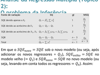 Análise da Regressão Múltipla (Tópico
2):
O problema da Inferência
Em que o 𝑆𝑄𝐸 𝑛𝑜𝑣𝑜 = 𝑆𝑄𝐸 sob o novo modelo (ou seja, após
adicionar os novos regressores = 𝑄3), 𝑆𝑄𝐸 𝑣𝑒𝑙ℎ𝑜 = 𝑆𝑄𝐸 no
modelo velho (= 𝑄1) e 𝑆𝑄𝑅 𝑛𝑜𝑣𝑜 = 𝑆𝑄𝑅 no novo modelo (ou
seja, levando em conta todos os regressores = 𝑄4). Assim:
 