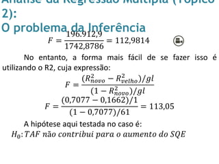Análise da Regressão Múltipla (Tópico
2):
O problema da Inferência
𝐹 =
196.912,9
1742,8786
= 112,9814
No entanto, a forma mais fácil de se fazer isso é
utilizando o R2, cuja expressão:
𝐹 =
(𝑅 𝑛𝑜𝑣𝑜
2 − 𝑅 𝑣𝑒𝑙ℎ𝑜
2
)/𝑔𝑙
(1 − 𝑅 𝑛𝑜𝑣𝑜
2
)/𝑔𝑙
𝐹 =
(0,7077 − 0,1662)/1
(1 − 0,7077)/61
= 113,05
A hipótese aqui testada no caso é:
𝐻0: 𝑇𝐴𝐹 𝑛ã𝑜 𝑐𝑜𝑛𝑡𝑟𝑖𝑏𝑢𝑖 𝑝𝑎𝑟𝑎 𝑜 𝑎𝑢𝑚𝑒𝑛𝑡𝑜 𝑑𝑜 𝑆𝑄𝐸
 
