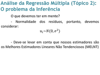 Análise da Regressão Múltipla (Tópico 2):
O problema da Inferência
O que devemos ter em mente?
- Normalidade dos resíduos, portanto, devemos
considerar:
𝑢𝑖~𝑁(0, 𝜎2)
- Deve-se levar em conta que nossos estimadores são
os Melhores Estimadores Lineares Não Tendenciosos (MELNT)
 