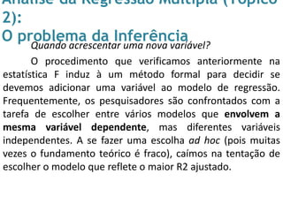 Análise da Regressão Múltipla (Tópico
2):
O problema da InferênciaQuando acrescentar uma nova variável?
O procedimento que verificamos anteriormente na
estatística F induz à um método formal para decidir se
devemos adicionar uma variável ao modelo de regressão.
Frequentemente, os pesquisadores são confrontados com a
tarefa de escolher entre vários modelos que envolvem a
mesma variável dependente, mas diferentes variáveis
independentes. A se fazer uma escolha ad hoc (pois muitas
vezes o fundamento teórico é fraco), caímos na tentação de
escolher o modelo que reflete o maior R2 ajustado.
 