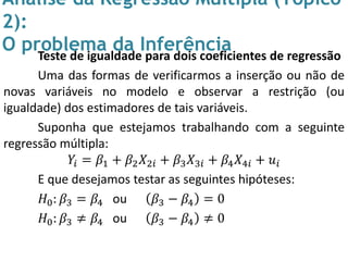 Análise da Regressão Múltipla (Tópico
2):
O problema da InferênciaTeste de igualdade para dois coeficientes de regressão
Uma das formas de verificarmos a inserção ou não de
novas variáveis no modelo e observar a restrição (ou
igualdade) dos estimadores de tais variáveis.
Suponha que estejamos trabalhando com a seguinte
regressão múltipla:
𝑌𝑖 = 𝛽1 + 𝛽2 𝑋2𝑖 + 𝛽3 𝑋3𝑖 + 𝛽4 𝑋4𝑖 + 𝑢𝑖
E que desejamos testar as seguintes hipóteses:
𝐻0: 𝛽3 = 𝛽4 ou 𝛽3 − 𝛽4 = 0
𝐻0: 𝛽3 ≠ 𝛽4 ou 𝛽3 − 𝛽4 ≠ 0
 