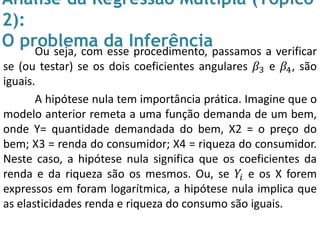 Análise da Regressão Múltipla (Tópico
2):
O problema da InferênciaOu seja, com esse procedimento, passamos a verificar
se (ou testar) se os dois coeficientes angulares 𝛽3 e 𝛽4, são
iguais.
A hipótese nula tem importância prática. Imagine que o
modelo anterior remeta a uma função demanda de um bem,
onde Y= quantidade demandada do bem, X2 = o preço do
bem; X3 = renda do consumidor; X4 = riqueza do consumidor.
Neste caso, a hipótese nula significa que os coeficientes da
renda e da riqueza são os mesmos. Ou, se 𝑌𝑖 e os X forem
expressos em foram logarítmica, a hipótese nula implica que
as elasticidades renda e riqueza do consumo são iguais.
 