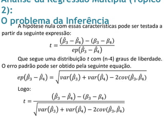Análise da Regressão Múltipla (Tópico
2):
O problema da InferênciaA hipótese nula com essas características pode ser testada a
partir da seguinte expressão:
𝑡 =
𝛽3 − 𝛽4 − 𝛽3 − 𝛽4
𝑒𝑝 𝛽3 − 𝛽4
Que segue uma distribuição t com (n-4) graus de liberdade.
O erro padrão pode ser obtido pela seguinte equação.
𝑒𝑝 𝛽3 − 𝛽4 = 𝑣𝑎𝑟 𝛽3 + 𝑣𝑎𝑟 𝛽4 − 2𝑐𝑜𝑣( 𝛽3, 𝛽4)
Logo:
𝑡 =
𝛽3 − 𝛽4 − 𝛽3 − 𝛽4
𝑣𝑎𝑟 𝛽3 + 𝑣𝑎𝑟 𝛽4 − 2𝑐𝑜𝑣( 𝛽3, 𝛽4)
 