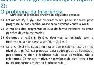 Análise da Regressão Múltipla (Tópico
2):
O problema da InferênciaCom isso, o processo envolve os seguintes passos:
1) Estimados 𝛽3 e 𝛽4. Isso evidentemente pode ser feito pelo
programa de sua escolha, nesse caso estamos vendo o Gretl.
2) A maioria dos programas calcula de forma rotineira os erros
padrões de cada estimador.
3) Obtemos a razão t. Porém, devemos ter cuidado com a
hipótese nula que passa a ser 𝛽3 − 𝛽4 = 0.
4) Se a variável t calculada for maior que o valor crítico de t no
nível de significância proposto para dados graus de liberdade,
poderemos rejeitar a hipótese nula; caso contrário, não a
rejeitamos. Como alternativa, se o valor p da estatística t for
baixo, poderemos rejeitar a hipótese nula.
 
