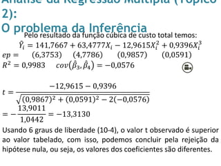 Análise da Regressão Múltipla (Tópico
2):
O problema da InferênciaPelo resultado da função cúbica de custo total temos:
𝑌𝑖 = 141,7667 + 63,4777𝑋𝑖 − 12,9615𝑋𝑖
2
+ 0,9396𝑋𝑖
3
𝑒𝑝 = 6,3753 4,7786 0,9857 0,0591
𝑅2 = 0,9983 𝑐𝑜𝑣 𝛽3, 𝛽4 = −0,0576
𝑡 =
−12,9615 − 0,9396
0,9867 2 + 0,0591 2 − 2 −0,0576
= −
13,9011
1,0442
= −13,3130
Usando 6 graus de liberdade (10-4), o valor t observado é superior
ao valor tabelado, com isso, podemos concluir pela rejeição da
hipótese nula, ou seja, os valores dos coeficientes são diferentes.
 