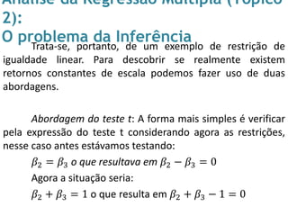 Análise da Regressão Múltipla (Tópico
2):
O problema da InferênciaTrata-se, portanto, de um exemplo de restrição de
igualdade linear. Para descobrir se realmente existem
retornos constantes de escala podemos fazer uso de duas
abordagens.
Abordagem do teste t: A forma mais simples é verificar
pela expressão do teste t considerando agora as restrições,
nesse caso antes estávamos testando:
𝛽2 = 𝛽3 o que resultava em 𝛽2 − 𝛽3 = 0
Agora a situação seria:
𝛽2 + 𝛽3 = 1 o que resulta em 𝛽2 + 𝛽3 − 1 = 0
 