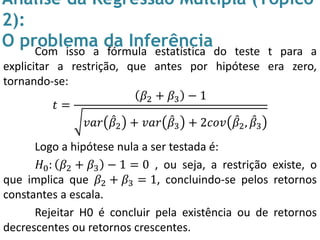 Análise da Regressão Múltipla (Tópico
2):
O problema da InferênciaCom isso a fórmula estatística do teste t para a
explicitar a restrição, que antes por hipótese era zero,
tornando-se:
𝑡 =
𝛽2 + 𝛽3 − 1
𝑣𝑎𝑟 𝛽2 + 𝑣𝑎𝑟 𝛽3 + 2𝑐𝑜𝑣 𝛽2, 𝛽3
Logo a hipótese nula a ser testada é:
𝐻0: 𝛽2 + 𝛽3 − 1 = 0 , ou seja, a restrição existe, o
que implica que 𝛽2 + 𝛽3 = 1, concluindo-se pelos retornos
constantes a escala.
Rejeitar H0 é concluir pela existência ou de retornos
decrescentes ou retornos crescentes.
 