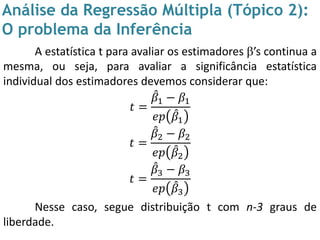 Análise da Regressão Múltipla (Tópico 2):
O problema da Inferência
A estatística t para avaliar os estimadores ’s continua a
mesma, ou seja, para avaliar a significância estatística
individual dos estimadores devemos considerar que:
𝑡 =
𝛽1 − 𝛽1
𝑒𝑝 𝛽1
𝑡 =
𝛽2 − 𝛽2
𝑒𝑝 𝛽2
𝑡 =
𝛽3 − 𝛽3
𝑒𝑝 𝛽3
Nesse caso, segue distribuição t com n-3 graus de
liberdade.
 