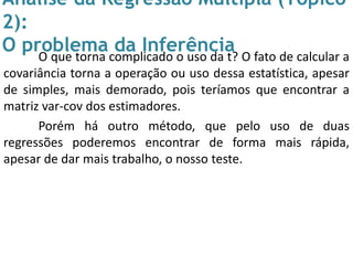 Análise da Regressão Múltipla (Tópico
2):
O problema da InferênciaO que torna complicado o uso da t? O fato de calcular a
covariância torna a operação ou uso dessa estatística, apesar
de simples, mais demorado, pois teríamos que encontrar a
matriz var-cov dos estimadores.
Porém há outro método, que pelo uso de duas
regressões poderemos encontrar de forma mais rápida,
apesar de dar mais trabalho, o nosso teste.
 