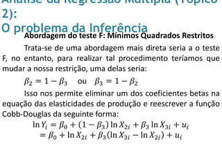 Análise da Regressão Múltipla (Tópico
2):
O problema da InferênciaAbordagem do teste F: Mínimos Quadrados Restritos
Trata-se de uma abordagem mais direta seria a o teste
F, no entanto, para realizar tal procedimento teríamos que
mudar a nossa restrição, uma delas seria:
𝛽2 = 1 − 𝛽3 ou 𝛽3 = 1 − 𝛽2
Isso nos permite eliminar um dos coeficientes betas na
equação das elasticidades de produção e reescrever a função
Cobb-Douglas da seguinte forma:
ln 𝑌𝑖 = 𝛽0 + 1 − 𝛽3 ln 𝑋2𝑖 + 𝛽3 ln 𝑋3𝑖 + 𝑢𝑖
= 𝛽0 + ln 𝑋2𝑖 + 𝛽3 ln 𝑋3𝑖 − ln 𝑋2𝑖 + 𝑢𝑖
 