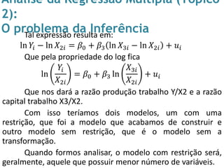 Análise da Regressão Múltipla (Tópico
2):
O problema da InferênciaTal expressão resulta em:
ln 𝑌𝑖 − ln 𝑋2𝑖 = 𝛽0 + 𝛽3 ln 𝑋3𝑖 − ln 𝑋2𝑖 + 𝑢𝑖
Que pela propriedade do log fica
ln
𝑌𝑖
𝑋2𝑖
= 𝛽0 + 𝛽3 ln
𝑋3𝑖
𝑋2𝑖
+ 𝑢𝑖
Que nos dará a razão produção trabalho Y/X2 e a razão
capital trabalho X3/X2.
Com isso teríamos dois modelos, um com uma
restrição, que foi a modelo que acabamos de construir e
outro modelo sem restrição, que é o modelo sem a
transformação.
Quando formos analisar, o modelo com restrição será,
geralmente, aquele que possuir menor número de variáveis.
 