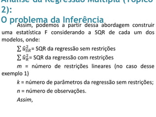 Análise da Regressão Múltipla (Tópico
2):
O problema da InferênciaAssim, podemos a partir dessa abordagem construir
uma estatística F considerando a SQR de cada um dos
modelos, onde:
𝑢 𝑆𝑅
2
= SQR da regressão sem restrições
𝑢 𝑅
2
= SQR da regressão com restrições
m = número de restrições lineares (no caso desse
exemplo 1)
k = número de parâmetros da regressão sem restrições;
n = número de observações.
Assim,
 