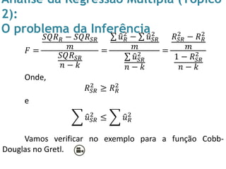 Análise da Regressão Múltipla (Tópico
2):
O problema da Inferência
𝐹 =
𝑆𝑄𝑅 𝑅 − 𝑆𝑄𝑅 𝑆𝑅
𝑚
𝑆𝑄𝑅 𝑆𝑅
𝑛 − 𝑘
=
𝑢 𝑅
2
− 𝑢 𝑆𝑅
2
𝑚
𝑢 𝑆𝑅
2
𝑛 − 𝑘
=
𝑅 𝑆𝑅
2
− 𝑅 𝑅
2
𝑚
1 − 𝑅 𝑆𝑅
2
𝑛 − 𝑘
Onde,
𝑅 𝑆𝑅
2
≥ 𝑅 𝑅
2
e
𝑢 𝑆𝑅
2
≤ 𝑢 𝑅
2
Vamos verificar no exemplo para a função Cobb-
Douglas no Gretl.
 