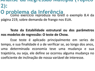 Análise da Regressão Múltipla (Tópico
2):
O problema da InferênciaComo exercício reproduza no Gretl o exemplo 8.4 da
página 219, sobre demanda de frango nos EUA.
Teste da Estabilidade estrutural ou dos parâmetros
nos modelos de regressão: O teste de Chow.
Esse teste é aplicado principalmente em series de
tempo, e sua finalidade é a de verificar se, ao longo dos anos,
uma determinada economia teve uma mudança e sua
trajetória, ou seja, ele define se ocorreu alguma mudança no
coeficiente de inclinação de nossa variável de interesse.
 