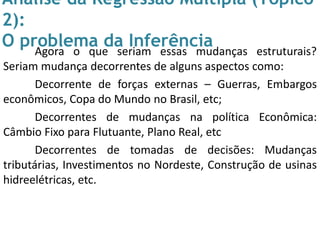 Análise da Regressão Múltipla (Tópico
2):
O problema da InferênciaAgora o que seriam essas mudanças estruturais?
Seriam mudança decorrentes de alguns aspectos como:
Decorrente de forças externas – Guerras, Embargos
econômicos, Copa do Mundo no Brasil, etc;
Decorrentes de mudanças na política Econômica:
Câmbio Fixo para Flutuante, Plano Real, etc
Decorrentes de tomadas de decisões: Mudanças
tributárias, Investimentos no Nordeste, Construção de usinas
hidreelétricas, etc.
 