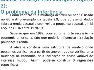 Análise da Regressão Múltipla (Tópico
2):
O problema da InferênciaComo verificar se a mudança ocorreu ou não? É usado
no Gujarati o exemplo da tabela 8.9, que apresenta dados
sobre a renda pessoal disponível e a poupança pessoal, em bi
US$, nos EUA entre 1970-1995.
Sabe-se que em 1982, ocorreu uma forte recessão na
economia americana, fato que poderia influenciar na relação
poupança X renda.
A ideia e construir uma estrutura de modelo onde
possamos verificar se a partir do ano em que se verifica uma
mudança na economia, se a inclinação de nossa variável de
interesse mudou. Assim, pode-se construir 3 regressões
específicas:
 