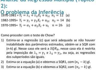 Análise da Regressão Múltipla (Tópico
2):
O problema da Inferência1970-1981 = 𝑌𝑡 = 1 + 2 𝑋𝑡 + 𝑢1𝑡 𝑛1 = 12 (a)
1982-1995= 𝑌𝑡 = 𝛾1 + 𝛾2 𝑋𝑡 + 𝑢2𝑡 𝑛2 = 14 (b)
1970-1995= 𝑌𝑡 = 𝛼1 + 𝛼2 𝑋𝑡 + 𝑢 𝑡 𝑛 = 26 (c)
Como proceder com o teste de Chow?
1) Estima-se a regressão (c) que será adequada se não houver
instabilidade dos parâmetros estimados, obtém-se a SQR com
(n-k) gl. Nesse caso ele será a 𝑆𝑄𝑅 𝑅, nesse caso ela é restrita
pela imposição de 1 = 𝛾1 e 2 = 𝛾2, ou seja, as regressões
dos subperíodos são iguais.
2) Estima-se a equação (a) e obtemos a SQR1, com (𝑛1 − 𝑘) gl.
3) Estima-se a equação (b) e obtemos a SQR2, com (𝑛2 − 𝑘) gl.
 