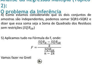 Análise da Regressão Múltipla (Tópico
2):
O problema da Inferência4) Como estamos considerando que os dois conjuntos de
amostras são independentes, podemos somar SQR1+SQR2 e
dizer que essa soma seja a Soma de Quadrado dos Resíduos
sem restrições (𝑆𝑄𝑅 𝑆𝑅)
5) Aplicamos tudo na Fórmula da F, onde:
𝐹 =
𝑆𝑄𝑅 𝑅 − 𝑆𝑄𝑅 𝑆𝑅
𝑘
𝑆𝑄𝑅 𝑆𝑅
𝑛 − 2𝑘
Vamos fazer no Gretl
 