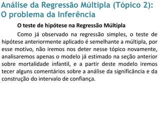 Análise da Regressão Múltipla (Tópico 2):
O problema da Inferência
O teste de hipótese na Regressão Múltipla
Como já observado na regressão simples, o teste de
hipótese anteriormente aplicado é semelhante a múltipla, por
esse motivo, não iremos nos deter nesse tópico novamente,
analisaremos apenas o modelo já estimado na seção anterior
sobre mortalidade infantil, e a partir deste modelo iremos
tecer alguns comentários sobre a análise da significância e da
construção do intervalo de confiança.
 