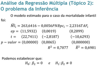 Análise da Regressão Múltipla (Tópico 2):
O problema da Inferência
O modelo estimado para o caso da mortalidade infantil
foi:
𝑀𝐼𝑖 = 263,6416 − 0,0056𝑃𝑁𝐵𝑝𝑐𝑖 − 2,2316𝑇𝐴𝐹𝑖
𝑒𝑝 = 11,5932 0,0019 0,2099
𝑡 = 22,7411 −2,8187 −10,6293
𝑝 − 𝑣𝑎𝑙𝑜𝑟 = 0,00000 0,0065 0,000000
𝑅2
= 0,7077 𝑅2
= 0,6981
Podemos estabelecer que:
𝐻0: 𝛽2 = 0 𝑒 𝐻1: 𝛽2 ≠ 0
 