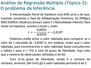 Análise da Regressão Múltipla (Tópico 2):
O problema da Inferência
A interpretação literal da hipótese nula (H0) seria a de que,
mantida constante a Taxa de Alfabetização Feminina, X2 (PNBpc)
NÃO EXERCE influência (linear) sobre Y ( Mortalidade Infantil). Para
testar tal hipótese, usamos o teste t, onde:
𝑡 = −
0,0056
0,0020
= −2,8187
Podemos então achar o valor tabelado para comparar se o
valor do t calculado de -2,8187 é, em módulo, maior que o valor
tabelado, para encontrarmos o valor tabelado basta consultarmos
a tabela t para 𝛼 = 5% e com 61 graus de liberdade, haja vista
que o número de observações utilizadas é de 64.
Com (n-k) graus de liberdade, sendo k o número de
variáveis, teremos: (64-3=61 gl) o valor tabelado portanto é de 2
 