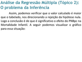 Análise da Regressão Múltipla (Tópico 2):
O problema da Inferência
Assim, podemos verificar que o valor calculado é maior
que o tabelado, nos direcionando a rejeição da hipótese nula.
Logo a conclusão é de que é significativo o efeito do PNBpc na
Mortalidade Infantil. A seguir podemos visualizar o gráfico
para essa situação:
 