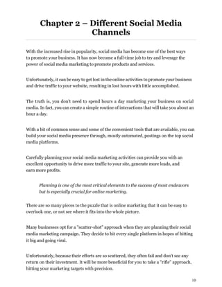10
Chapter 2 – Different Social Media
Channels
With the increased rise in popularity, social media has become one of the best ways
to promote your business. It has now become a full-time job to try and leverage the
power of social media marketing to promote products and services.
Unfortunately, it can be easy to get lost in the online activities to promote your business
and drive traffic to your website, resulting in lost hours with little accomplished.
The truth is, you don’t need to spend hours a day marketing your business on social
media. In fact, you can create a simple routine of interactions that will take you about an
hour a day.
With a bit of common sense and some of the convenient tools that are available, you can
build your social media presence through, mostly automated, postings on the top social
media platforms.
Carefully planning your social media marketing activities can provide you with an
excellent opportunity to drive more traffic to your site, generate more leads, and
earn more profits.
Planning is one of the most critical elements to the success of most endeavors
but is especially crucial for online marketing.
There are so many pieces to the puzzle that is online marketing that it can be easy to
overlook one, or not see where it fits into the whole picture.
Many businesses opt for a "scatter-shot" approach when they are planning their social
media marketing campaign. They decide to hit every single platform in hopes of hitting
it big and going viral.
Unfortunately, because their efforts are so scattered, they often fail and don't see any
return on their investment. It will be more beneficial for you to take a "rifle" approach,
hitting your marketing targets with precision.
 