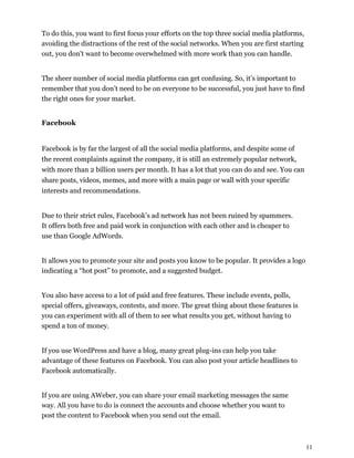 11
To do this, you want to first focus your efforts on the top three social media platforms,
avoiding the distractions of the rest of the social networks. When you are first starting
out, you don't want to become overwhelmed with more work than you can handle.
The sheer number of social media platforms can get confusing. So, it’s important to
remember that you don’t need to be on everyone to be successful, you just have to find
the right ones for your market.
Facebook
Facebook is by far the largest of all the social media platforms, and despite some of
the recent complaints against the company, it is still an extremely popular network,
with more than 2 billion users per month. It has a lot that you can do and see. You can
share posts, videos, memes, and more with a main page or wall with your specific
interests and recommendations.
Due to their strict rules, Facebook’s ad network has not been ruined by spammers.
It offers both free and paid work in conjunction with each other and is cheaper to
use than Google AdWords.
It allows you to promote your site and posts you know to be popular. It provides a logo
indicating a “hot post” to promote, and a suggested budget.
You also have access to a lot of paid and free features. These include events, polls,
special offers, giveaways, contests, and more. The great thing about these features is
you can experiment with all of them to see what results you get, without having to
spend a ton of money.
If you use WordPress and have a blog, many great plug-ins can help you take
advantage of these features on Facebook. You can also post your article headlines to
Facebook automatically.
If you are using AWeber, you can share your email marketing messages the same
way. All you have to do is connect the accounts and choose whether you want to
post the content to Facebook when you send out the email.
 
