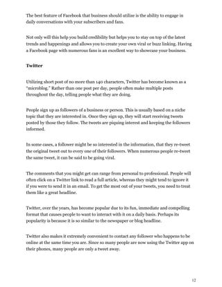12
The best feature of Facebook that business should utilize is the ability to engage in
daily conversations with your subscribers and fans.
Not only will this help you build credibility but helps you to stay on top of the latest
trends and happenings and allows you to create your own viral or buzz linking. Having
a Facebook page with numerous fans is an excellent way to showcase your business.
Twitter
Utilizing short post of no more than 140 characters, Twitter has become known as a
“microblog.” Rather than one post per day, people often make multiple posts
throughout the day, telling people what they are doing.
People sign up as followers of a business or person. This is usually based on a niche
topic that they are interested in. Once they sign up, they will start receiving tweets
posted by those they follow. The tweets are piquing interest and keeping the followers
informed.
In some cases, a follower might be so interested in the information, that they re-tweet
the original tweet out to every one of their followers. When numerous people re-tweet
the same tweet, it can be said to be going viral.
The comments that you might get can range from personal to professional. People will
often click on a Twitter link to read a full article, whereas they might tend to ignore it
if you were to send it in an email. To get the most out of your tweets, you need to treat
them like a great headline.
Twitter, over the years, has become popular due to its fun, immediate and compelling
format that causes people to want to interact with it on a daily basis. Perhaps its
popularity is because it is so similar to the newspaper or blog headline.
Twitter also makes it extremely convenient to contact any follower who happens to be
online at the same time you are. Since so many people are now using the Twitter app on
their phones, many people are only a tweet away.
 