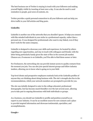 13
The best business use of Twitter is staying in touch with your followers and making
yourself highly visible by tweeting at least once a day. It can also be used to send
reminders to people, post news of contests, etc.
Twitter provides a quick personal connection to all your followers and can help you
drive traffic to your full articles and blog posts.
LinkedIn
LinkedIn is another one of the networks that you shouldn't ignore. It helps you connect
with like-minded individuals in your niche in a professional capacity, rather than a
personal one. It was designed for professionals who want to stay linked, even if they
don’t work for the same company.
LinkedIn is designed to showcase your skills and experience, be located by others
regarding new opportunities, and stay in touch with colleagues and friends; with the
latter being particularly handy given the state of flux in the current job market.
Chances are, if someone is on LinkedIn, you’ll be able to find them sooner or later.
For freelancers, the networking site can provide instant access to quality contacts from
the moment you join. You can also join special interest groups and follow industry
insiders, allowing you to know what is going on in your field.
Top-level clients and prospective employers routinely look at the LinkedIn profiles of
anyone they are thinking about doing business with. The site’s strength also lies in the
recommendations, which your network members are prompted to provide for you.
The site was initially designed to cater to the college-educated, professional
demographic, but has become much friendlier over the last several years, allowing
you to take part in ongoing discussions with both individuals or groups.
As a business, you should use LinkedIn to profile and position yourself as an
expert in your industry. It can be an excellent source for new contacts and a place
to provide targeted information and showcase testimonials, specialties, and
accomplishments.
Google+
 
