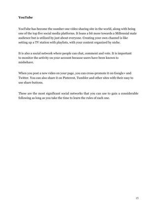 15
YouTube
YouTube has become the number one video sharing site in the world, along with being
one of the top five social media platforms. It leans a bit more towards a Millennial male
audience but is utilized by just about everyone. Creating your own channel is like
setting up a TV station with playlists, with your content organized by niche.
It is also a social network where people can chat, comment and vote. It is important
to monitor the activity on your account because users have been known to
misbehave.
When you post a new video on your page, you can cross-promote it on Google+ and
Twitter. You can also share it on Pinterest, Tumbler and other sites with their easy to
use share buttons.
These are the most significant social networks that you can use to gain a considerable
following as long as you take the time to learn the rules of each one.
 
