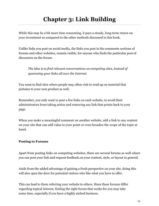 16
Chapter 3: Link Building
While this may be a bit more time consuming, it pays a steady, long-term return on
your investment as compared to the other methods discussed in this book.
Unlike links you post on social media, the links you post in the comments sections of
forums and other websites, remain visible, for anyone who finds the particular post of
discussion on the forum.
The idea is to find relevant conversations on competing sites, instead of
spamming your links all over the Internet.
You want to find sites where people may often visit to read up on material that
pertains to your own product as well.
Remember, you only want to post a few links on each website, to avoid their
administrators from taking action and removing any link that points back to your
page.
When you make a meaningful comment on another website, add a link to any content
on your site that can add value to your point or even broaden the scope of the topic at
hand.
Posting to Forums
Apart from posting links on competing websites, there are several forums as well where
you can post your link and request feedback on your content, style, or layout in general.
Aside from the added advantage of gaining a fresh perspective on your site, doing this
will also open the door for potential visitors who like what you have to offer.
This can lead to them referring your website to others. Since these forums differ
regarding topical interest, finding the right forum that works for you may take
some time, especially if you have a highly niched business.
 