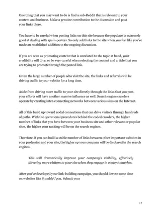17
One thing that you may want to do is find a sub-Reddit that is relevant to your
content and business. Make a genuine contribution to the discussion and post
your links there.
You have to be careful when posting links on this site because the populace is extremely
good at dealing with spam-posters. So only add links to the site when you feel like you’ve
made an established addition to the ongoing discussion.
If you are seen as promoting content that is unrelated to the topic at hand, your
credibility will dive, so be very careful when selecting the content and article that you
are trying to promote through the posted link.
Given the large number of people who visit the site, the links and referrals will be
driving traffic to your website for a long time.
Aside from driving more traffic to your site directly through the links that you post,
your efforts will have another massive influence as well. Search engine crawlers
operate by creating inter-connecting networks between various sites on the Internet.
All of this build up toward nodal connections that can drive visitors through hundreds
of paths. With the operational procedures behind the coded crawlers, the higher
number of links that you have between your business site and other relevant or popular
sites, the higher your ranking will be on the search engines.
Therefore, if you can build a stable number of links between other important websites in
your profession and your site, the higher up your company will be displayed in the search
engines.
This will dramatically improve your company's visibility, effectively
directing more visitors to your site when they engage in content searches.
After you’ve developed your link-building campaign, you should devote some time
on websites like StumbleUpon. Submit your
 