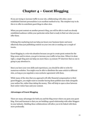 19
Chapter 4 – Guest Blogging
If you are trying to increase traffic to your site, collaborating with other, more
established Internet personalities is an excellent method to try. The simplest way to do
this is to offer to contribute guest blogs to other sites.
When you post content on another person's blog, you will be able to reach an already
established audience within your particular niche that is ready to find out what you can
offer them.
Utilizing this marketing tool can help you boost your business faster and more
effectively than just publishing content on your own site or sending out a couple of
tweets.
Guest blogging is a win-win situation because you get to create great content for the
blog owner and in return, you get to increase your traffic in less time. When it is done
right, a single blog post can help you more than a 15-minute TV interview that no one is
going to pay attention to.
Since you have your own skills and experiences, you should be able to write for
numerous websites. You might even be able to distribute the same article to different
sites, as long as you negotiate a non-exclusive agreement with them.
While many of the sites that you approach will offer financial compensation to their
guest bloggers, you might want to consider having them publish more links alongside
your author bio, rather than taking the money. This will help to open a door between
their entire visitor base and your content.
Advantages of Guest Blogging
There are many advantages for both you and the blog owner where you post your guest
blog. First and foremost is that you are building a good relationship with other bloggers
in your industry. Building these collaborations will allow you to be linked with them
more profoundly.
 