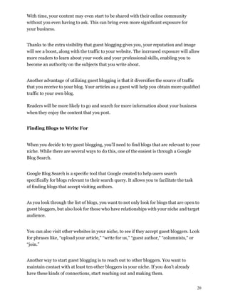 20
With time, your content may even start to be shared with their online community
without you even having to ask. This can bring even more significant exposure for
your business.
Thanks to the extra visibility that guest blogging gives you, your reputation and image
will see a boost, along with the traffic to your website. The increased exposure will allow
more readers to learn about your work and your professional skills, enabling you to
become an authority on the subjects that you write about.
Another advantage of utilizing guest blogging is that it diversifies the source of traffic
that you receive to your blog. Your articles as a guest will help you obtain more qualified
traffic to your own blog.
Readers will be more likely to go and search for more information about your business
when they enjoy the content that you post.
Finding Blogs to Write For
When you decide to try guest blogging, you’ll need to find blogs that are relevant to your
niche. While there are several ways to do this, one of the easiest is through a Google
Blog Search.
Google Blog Search is a specific tool that Google created to help users search
specifically for blogs relevant to their search query. It allows you to facilitate the task
of finding blogs that accept visiting authors.
As you look through the list of blogs, you want to not only look for blogs that are open to
guest bloggers, but also look for those who have relationships with your niche and target
audience.
You can also visit other websites in your niche, to see if they accept guest bloggers. Look
for phrases like, “upload your article,” “write for us,” “guest author,” “columnists,” or
“join.”
Another way to start guest blogging is to reach out to other bloggers. You want to
maintain contact with at least ten other bloggers in your niche. If you don't already
have these kinds of connections, start reaching out and making them.
 
