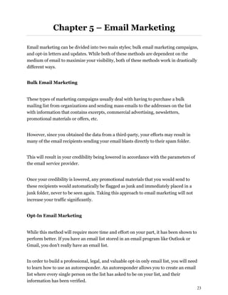23
Chapter 5 – Email Marketing
Email marketing can be divided into two main styles; bulk email marketing campaigns,
and opt-in letters and updates. While both of these methods are dependent on the
medium of email to maximize your visibility, both of these methods work in drastically
different ways.
Bulk Email Marketing
These types of marketing campaigns usually deal with having to purchase a bulk
mailing list from organizations and sending mass emails to the addresses on the list
with information that contains excerpts, commercial advertising, newsletters,
promotional materials or offers, etc.
However, since you obtained the data from a third-party, your efforts may result in
many of the email recipients sending your email blasts directly to their spam folder.
This will result in your credibility being lowered in accordance with the parameters of
the email service provider.
Once your credibility is lowered, any promotional materials that you would send to
these recipients would automatically be flagged as junk and immediately placed in a
junk folder, never to be seen again. Taking this approach to email marketing will not
increase your traffic significantly.
Opt-In Email Marketing
While this method will require more time and effort on your part, it has been shown to
perform better. If you have an email list stored in an email program like Outlook or
Gmail, you don't really have an email list.
In order to build a professional, legal, and valuable opt-in only email list, you will need
to learn how to use an autoresponder. An autoresponder allows you to create an email
list where every single person on the list has asked to be on your list, and their
information has been verified.
 