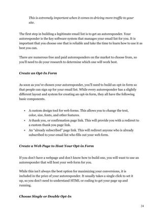 24
This is extremely important when it comes to driving more traffic to your
site.
The first step in building a legitimate email list is to get an autoresponder. Your
autoresponder is the key software system that manages your email list for you. It is
important that you choose one that is reliable and take the time to learn how to use it as
best you can.
There are numerous free and paid autoresponders on the market to choose from, so
you'll need to do your research to determine which one will work best.
Create an Opt-In Form
As soon as you’ve chosen your autoresponder, you’ll need to build an opt-in form so
that people can sign up for your email list. While every autoresponder has a slightly
different layout and system for creating an opt-in form, they all have the following
basic components.
• A custom design tool for web forms. This allows you to change the text,
color, size, fonts, and other features.
• A thank you, or confirmation page link. This will provide you with a redirect to
a custom thank you page link.
• An “already subscribed” page link. This will redirect anyone who is already
subscribed to your email list who fills out your web form.
Create a Web Page to Host Your Opt-in Form
If you don’t have a webpage and don’t know how to build one, you will want to use an
autoresponder that will host your web form for you.
While this isn’t always the best option for maximizing your conversions, it is
included in the price of your autoresponder. It usually takes a single click to set it
up, so you don’t need to understand HTML or coding to get your page up and
running.
Choose Single or Double Opt-In
 