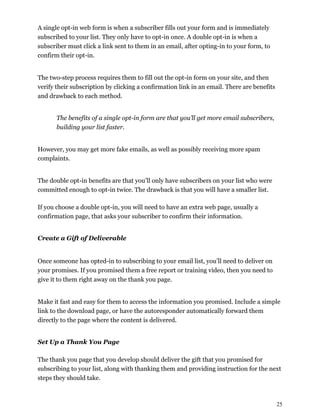25
A single opt-in web form is when a subscriber fills out your form and is immediately
subscribed to your list. They only have to opt-in once. A double opt-in is when a
subscriber must click a link sent to them in an email, after opting-in to your form, to
confirm their opt-in.
The two-step process requires them to fill out the opt-in form on your site, and then
verify their subscription by clicking a confirmation link in an email. There are benefits
and drawback to each method.
The benefits of a single opt-in form are that you’ll get more email subscribers,
building your list faster.
However, you may get more fake emails, as well as possibly receiving more spam
complaints.
The double opt-in benefits are that you’ll only have subscribers on your list who were
committed enough to opt-in twice. The drawback is that you will have a smaller list.
If you choose a double opt-in, you will need to have an extra web page, usually a
confirmation page, that asks your subscriber to confirm their information.
Create a Gift of Deliverable
Once someone has opted-in to subscribing to your email list, you’ll need to deliver on
your promises. If you promised them a free report or training video, then you need to
give it to them right away on the thank you page.
Make it fast and easy for them to access the information you promised. Include a simple
link to the download page, or have the autoresponder automatically forward them
directly to the page where the content is delivered.
Set Up a Thank You Page
The thank you page that you develop should deliver the gift that you promised for
subscribing to your list, along with thanking them and providing instruction for the next
steps they should take.
 
