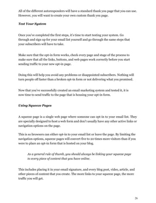 26
All of the different autoresponders will have a standard thank you page that you can use.
However, you will want to create your own custom thank you page.
Test Your System
Once you’ve completed the first steps, it’s time to start testing your system. Go
through and sign up for your email list yourself and go through the same steps that
your subscribers will have to take.
Make sure that the opt-in form works, check every page and stage of the process to
make sure that all the links, buttons, and web pages work correctly before you start
sending traffic to your new opt-in page.
Doing this will help you avoid any problems or disappointed subscribers. Nothing will
turn people off faster than a broken opt-in form or not delivering what you promised.
Now that you’ve successfully created an email marketing system and tested it, it is
now time to send traffic to the page that is housing your opt-in form.
Using Squeeze Pages
A squeeze page is a single web page where someone can opt-in to your email list. They
are specially designed to host a web form and don’t usually have any other active links or
navigation options on the page.
This is so browsers can either opt-in to your email list or leave the page. By limiting the
navigation options, squeeze pages will convert five to 20 times more visitors than if you
were to place an opt-in form that is hosted on your blog.
As a general rule of thumb, you should always be linking your squeeze page
to every piece of content that you have online.
This includes placing it in your email signature, and every blog post, video, article, and
other pieces of content that you create. The more links to your squeeze page, the more
traffic you will get.
 