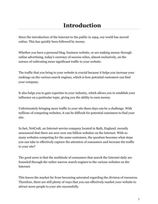 3
Introduction
Since the introduction of the Internet to the public in 1994, our world has moved
online. This has quickly been followed by money.
Whether you have a personal blog, business website, or are making money through
online advertising, today's currency of success relies, almost exclusively, on the
science of cultivating more significant traffic to your website.
The traffic that you bring to your website is crucial because it helps you increase your
rankings on the various search engines, which is how potential customers can find
your company.
It also helps you to gain expertise in your industry, which allows you to establish your
influence on a particular topic, giving you the ability to earn money.
Unfortunately bringing more traffic to your site these days can be a challenge. With
millions of competing websites, it can be difficult for potential customers to find your
site.
In fact, NetCraft, an Internet service company located in Bath, England, recently
announced that there are now over one billion websites on the Internet. With so
many websites competing for the same customers, the question becomes what steps
you can take to effectively capture the attention of consumers and increase the traffic
to your site?
The good news is that the multitude of consumers that search the Internet daily are
funneled through the rather narrow search engines to the various websites on the
Internet.
This leaves the market far from becoming saturated regarding the division of resources.
Therefore, there are still plenty of ways that you can effectively market your website to
attract more people to your site successfully.
 